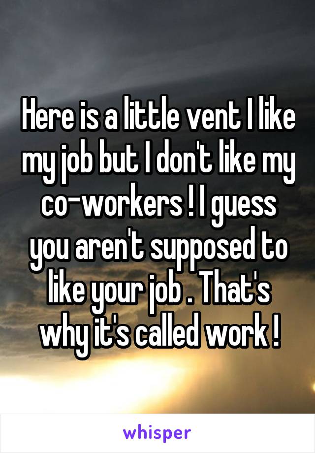 Here is a little vent I like my job but I don't like my co-workers ! I guess you aren't supposed to like your job . That's why it's called work !