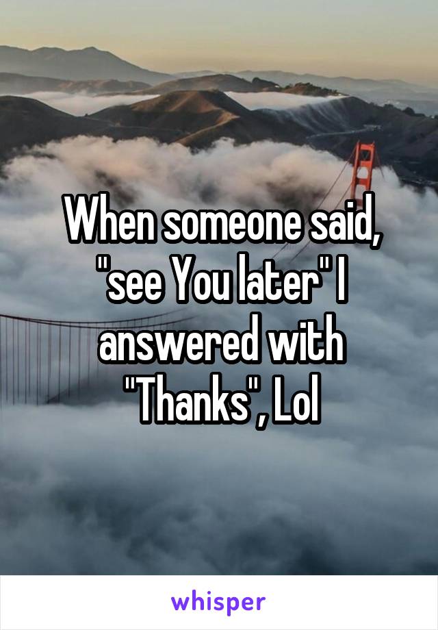 When someone said, "see You later" I answered with "Thanks", Lol