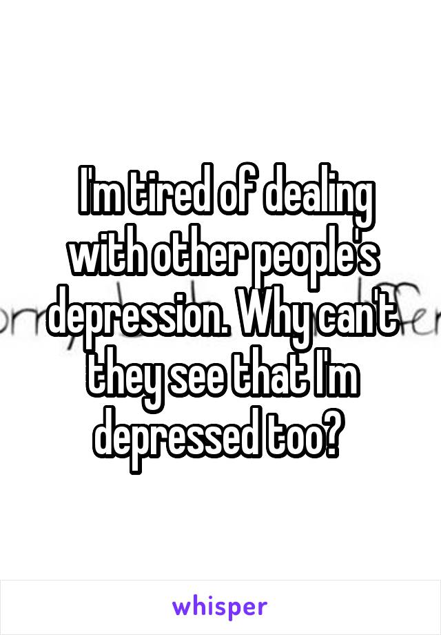  I'm tired of dealing with other people's depression. Why can't they see that I'm depressed too? 