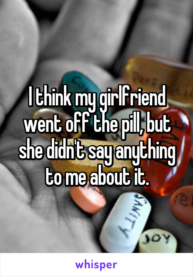 I think my girlfriend went off the pill, but she didn't say anything to me about it.