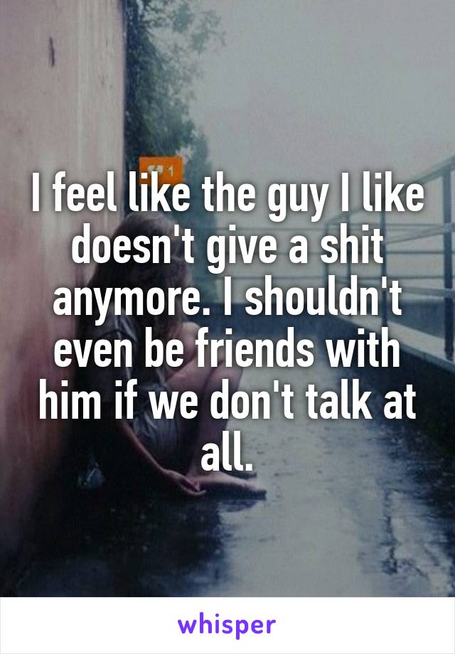 I feel like the guy I like doesn't give a shit anymore. I shouldn't even be friends with him if we don't talk at all.