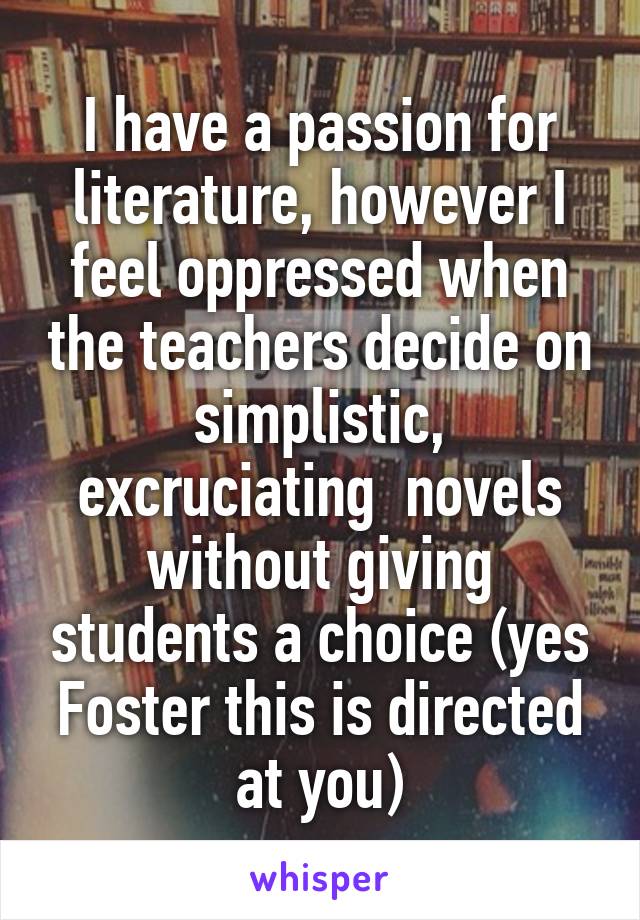 I have a passion for literature, however I feel oppressed when the teachers decide on simplistic, excruciating  novels without giving students a choice (yes Foster this is directed at you)