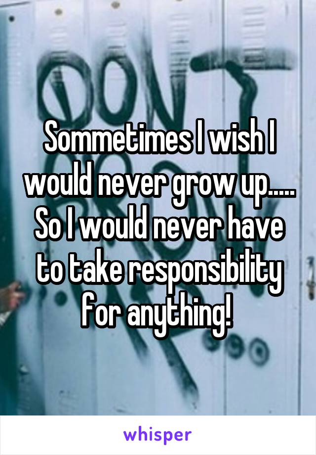 Sommetimes I wish I would never grow up..... So I would never have to take responsibility for anything! 