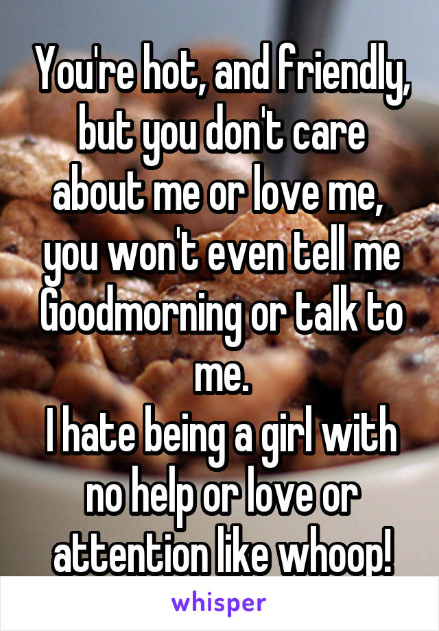 You're hot, and friendly, but you don't care about me or love me,  you won't even tell me Goodmorning or talk to me.
I hate being a girl with no help or love or attention like whoop!