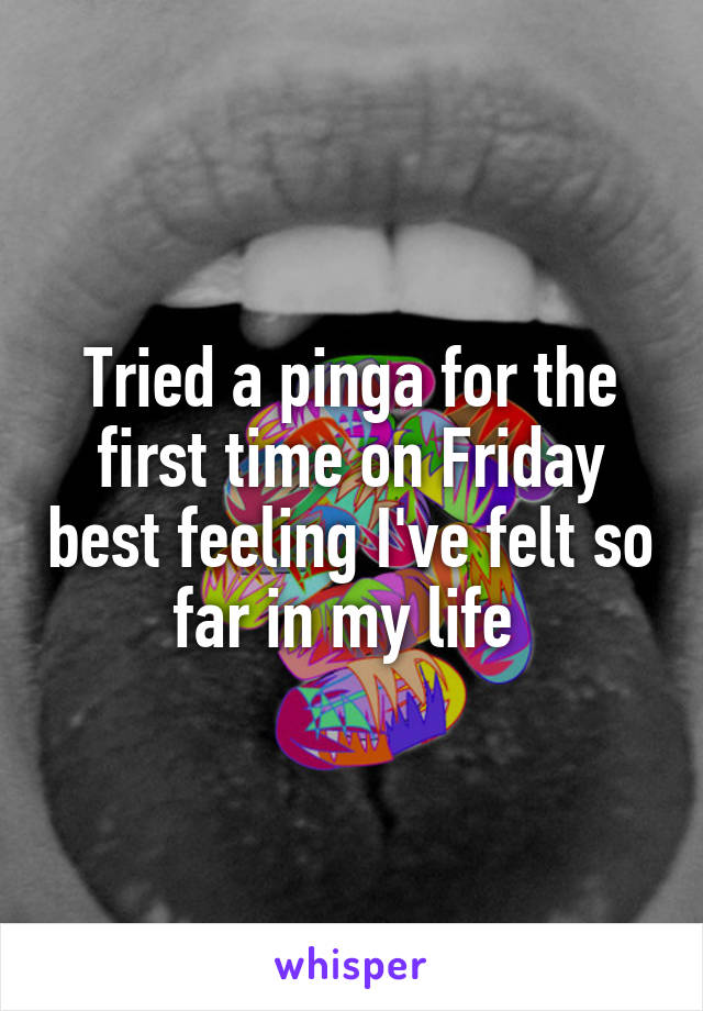 Tried a pinga for the first time on Friday best feeling I've felt so far in my life 