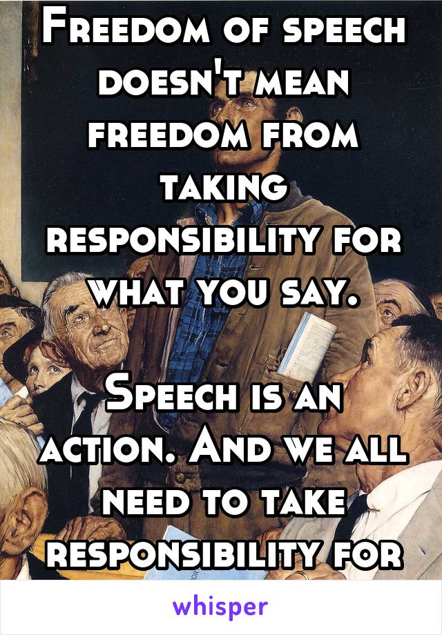 Freedom of speech doesn't mean freedom from taking responsibility for what you say.

Speech is an action. And we all need to take responsibility for our actions. 