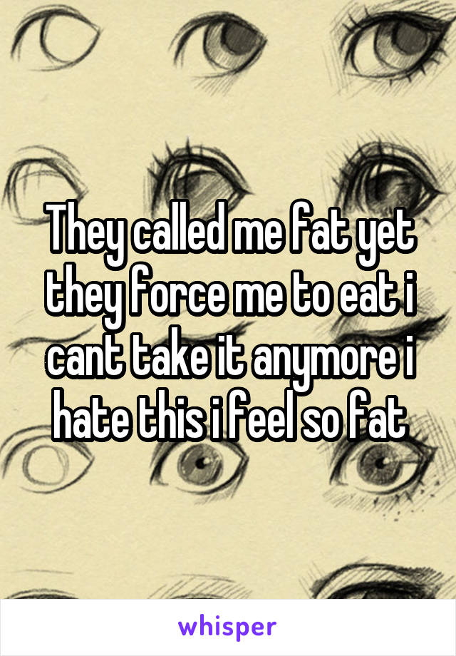 They called me fat yet they force me to eat i cant take it anymore i hate this i feel so fat