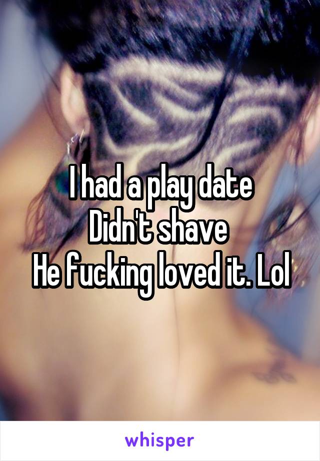 I had a play date
Didn't shave 
He fucking loved it. Lol