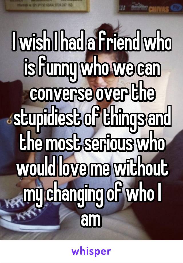 I wish I had a friend who is funny who we can converse over the stupidiest of things and the most serious who would love me without my changing of who I am 