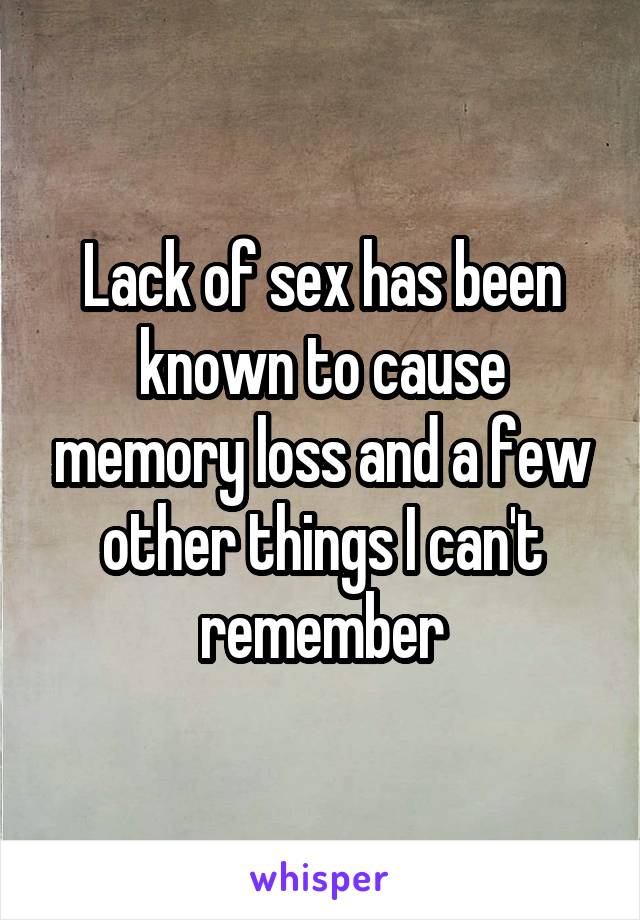 Lack of sex has been known to cause memory loss and a few other things I can't remember