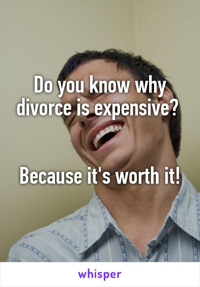 Do you know why divorce is expensive? 


Because it's worth it! 