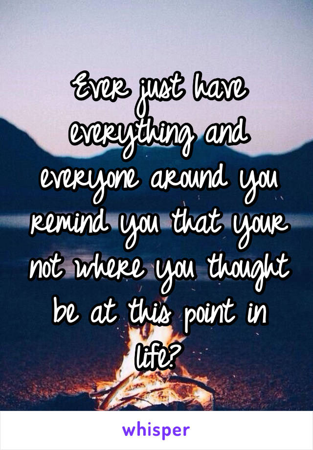 Ever just have everything and everyone around you remind you that your not where you thought be at this point in life?