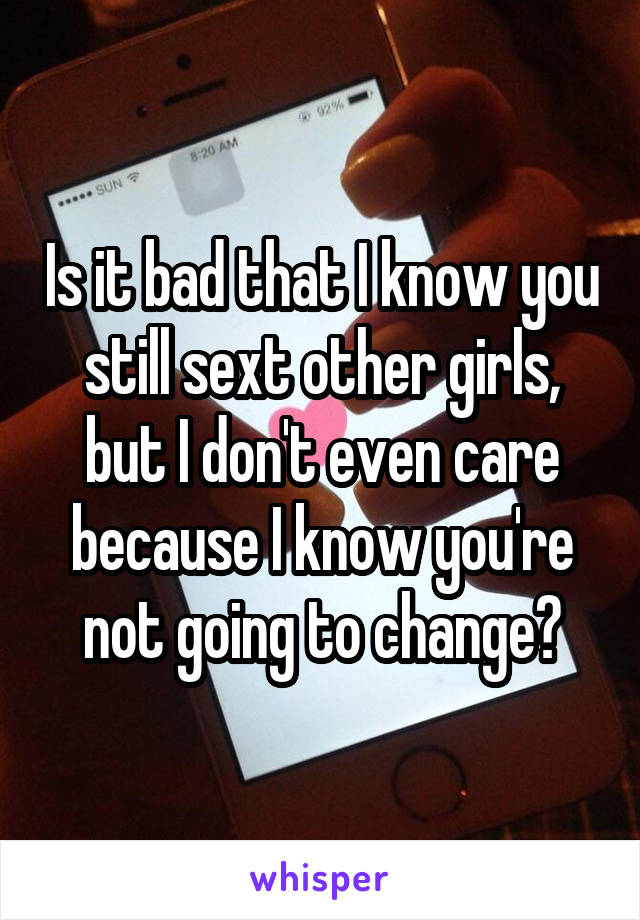 Is it bad that I know you still sext other girls, but I don't even care because I know you're not going to change?