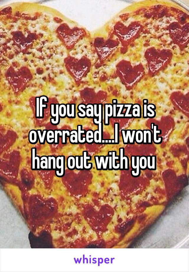 If you say pizza is overrated....I won't hang out with you 