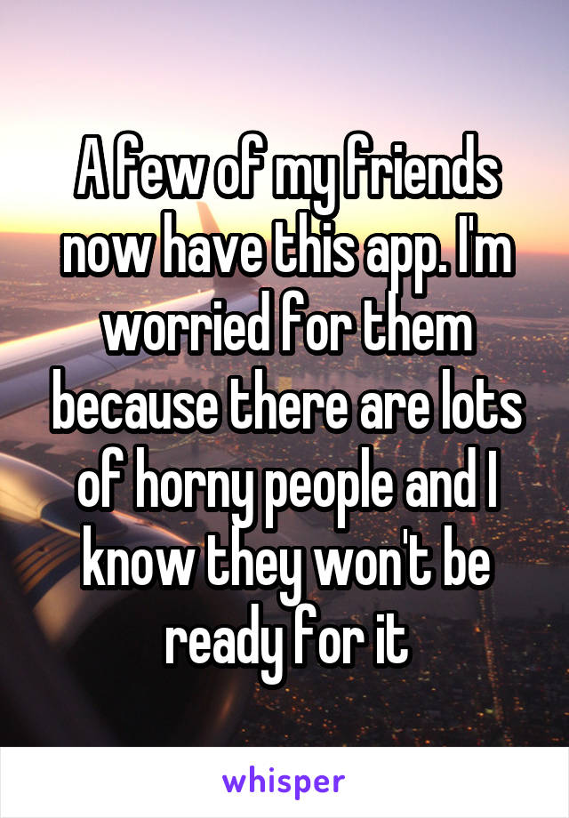 A few of my friends now have this app. I'm worried for them because there are lots of horny people and I know they won't be ready for it