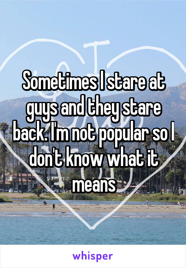 Sometimes I stare at guys and they stare back. I'm not popular so I don't know what it means