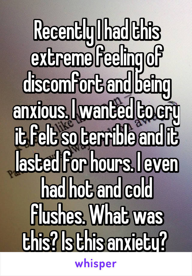 Recently I had this extreme feeling of discomfort and being anxious. I wanted to cry it felt so terrible and it lasted for hours. I even had hot and cold flushes. What was this? Is this anxiety? 