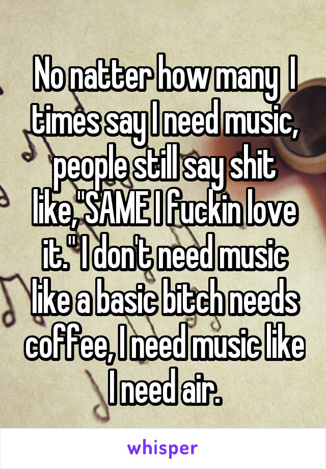 No natter how many  I times say I need music, people still say shit like,"SAME I fuckin love it." I don't need music like a basic bitch needs coffee, I need music like I need air.