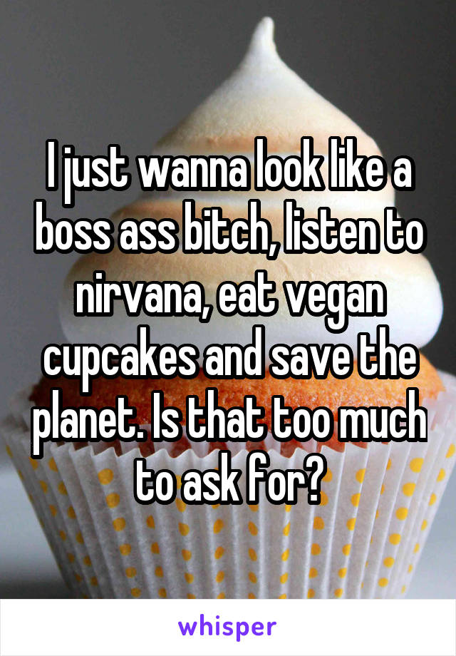 I just wanna look like a boss ass bitch, listen to nirvana, eat vegan cupcakes and save the planet. Is that too much to ask for?