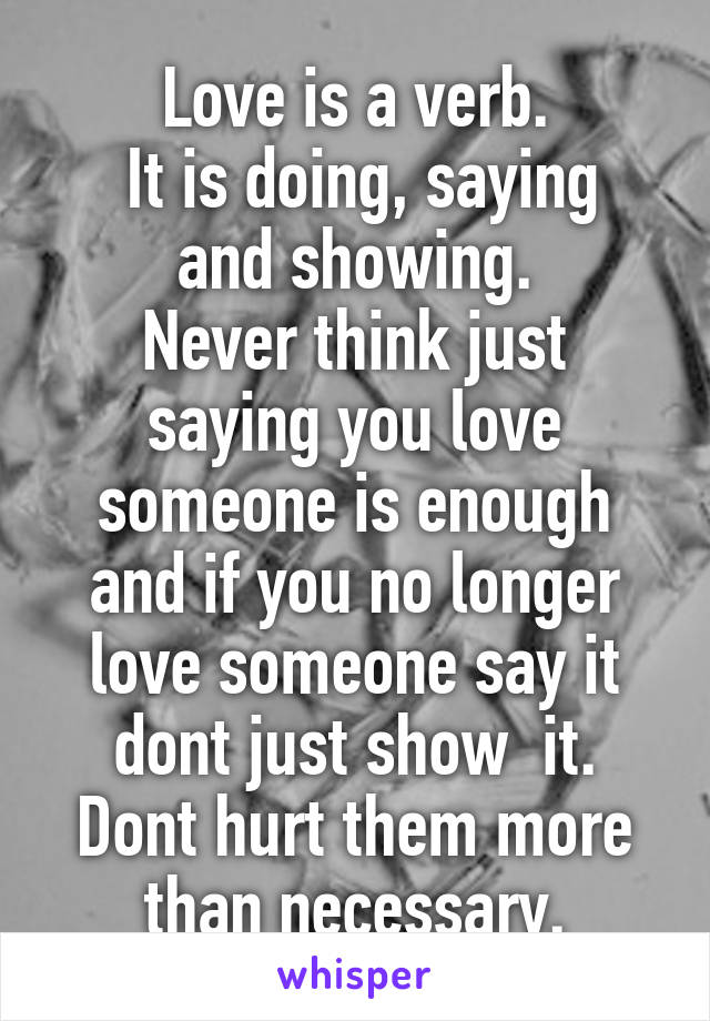 Love is a verb.
 It is doing, saying and showing.
Never think just saying you love someone is enough and if you no longer love someone say it dont just show  it. Dont hurt them more than necessary.