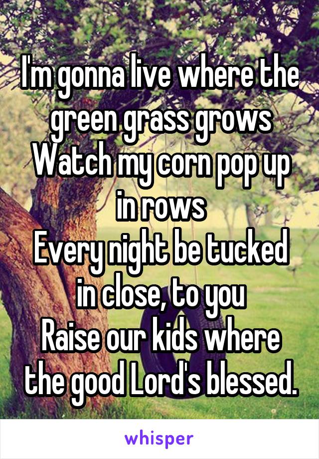 I'm gonna live where the green grass grows
Watch my corn pop up in rows
Every night be tucked in close, to you
Raise our kids where the good Lord's blessed.