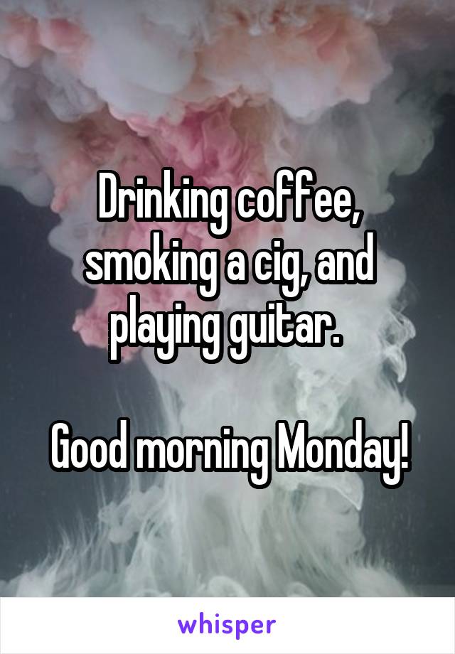 Drinking coffee, smoking a cig, and playing guitar. 

Good morning Monday!