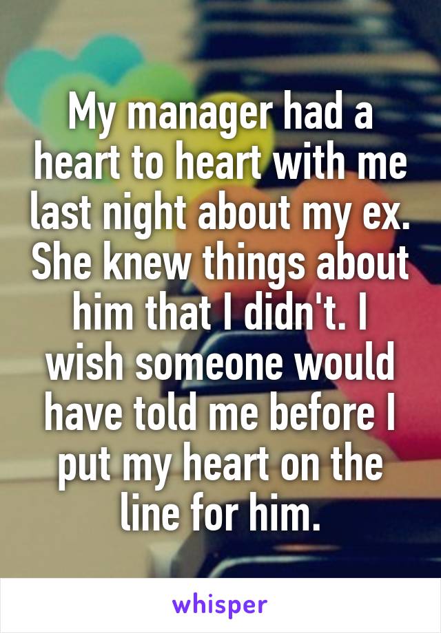 My manager had a heart to heart with me last night about my ex. She knew things about him that I didn't. I wish someone would have told me before I put my heart on the line for him.