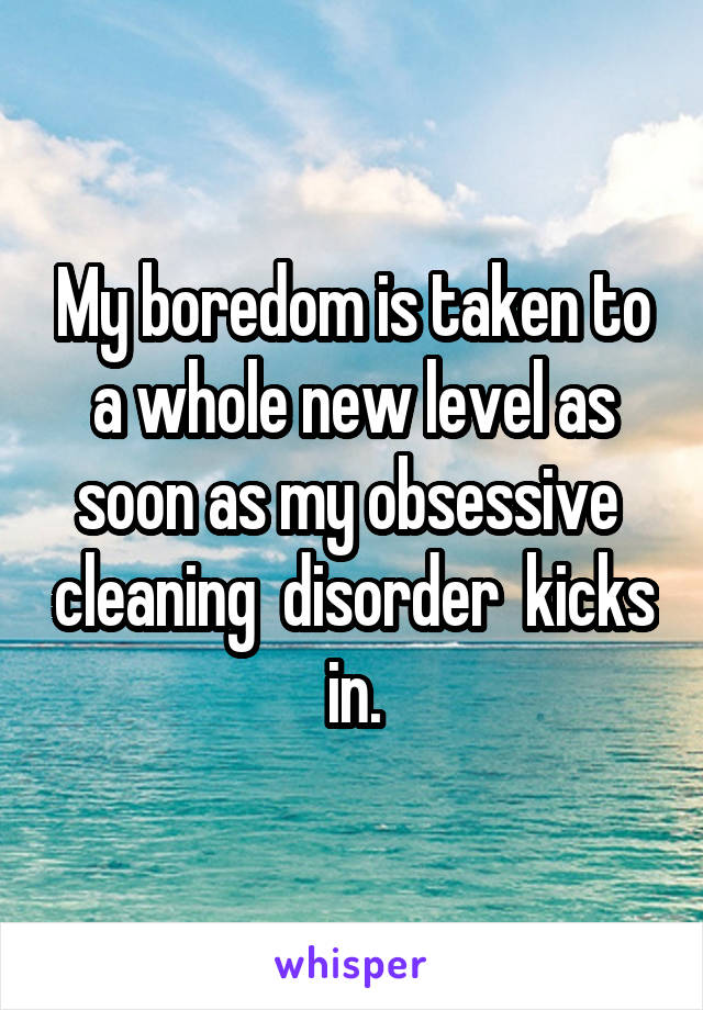 My boredom is taken to a whole new level as soon as my obsessive  cleaning  disorder  kicks in.