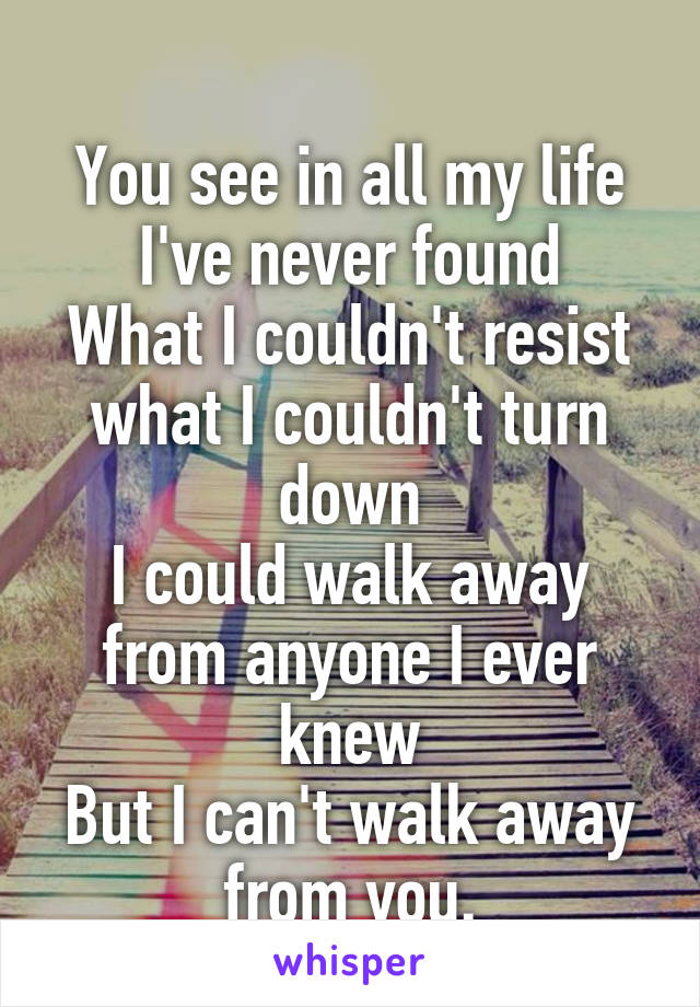 
You see in all my life I've never found
What I couldn't resist what I couldn't turn down
I could walk away from anyone I ever knew
But I can't walk away from you.