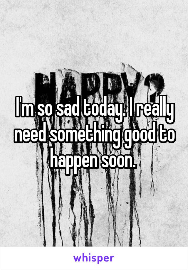 I'm so sad today. I really need something good to happen soon. 