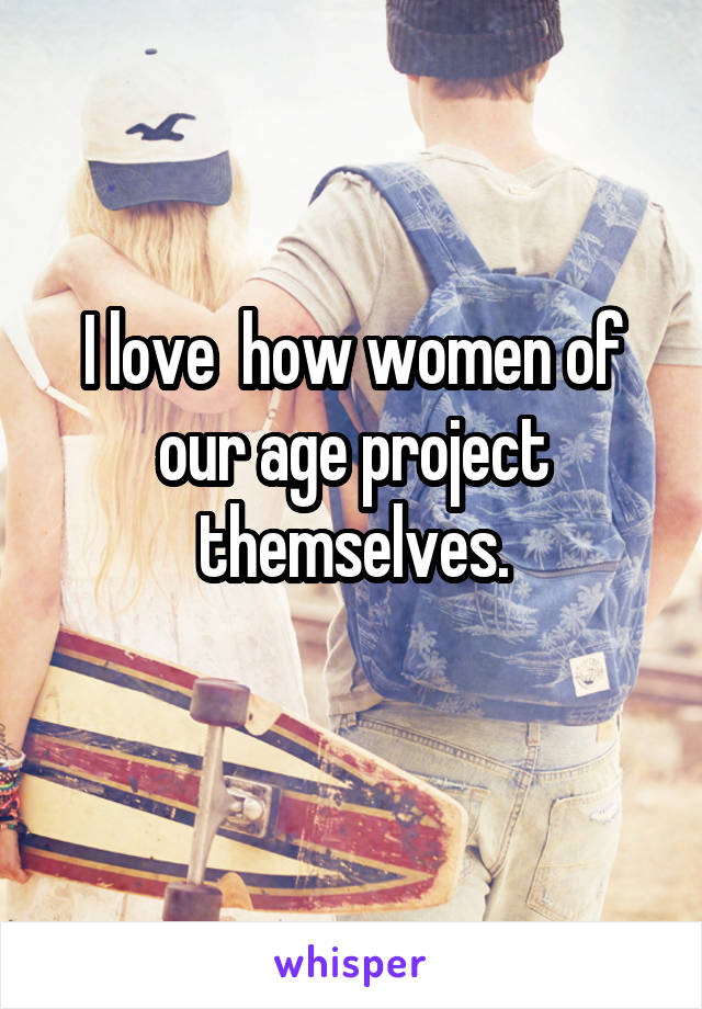 I love  how women of our age project themselves.
