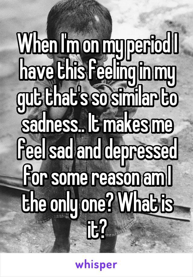 When I'm on my period I have this feeling in my gut that's so similar to sadness.. It makes me feel sad and depressed for some reason am I the only one? What is it?