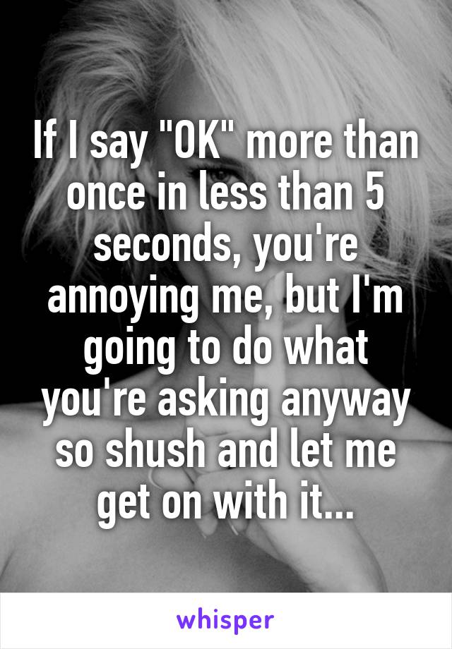 If I say "OK" more than once in less than 5 seconds, you're annoying me, but I'm going to do what you're asking anyway so shush and let me get on with it...