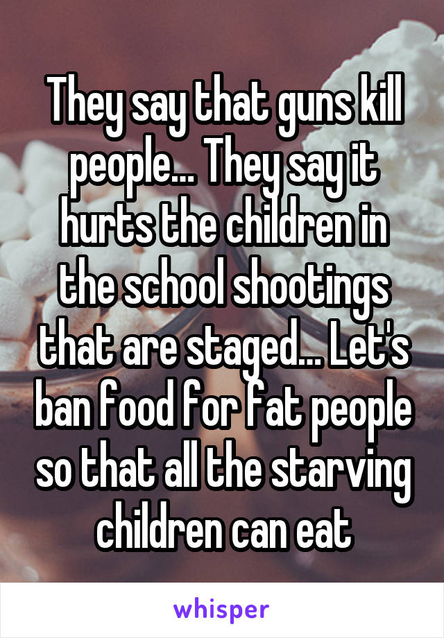 They say that guns kill people… They say it hurts the children in the school shootings that are staged… Let's ban food for fat people so that all the starving children can eat