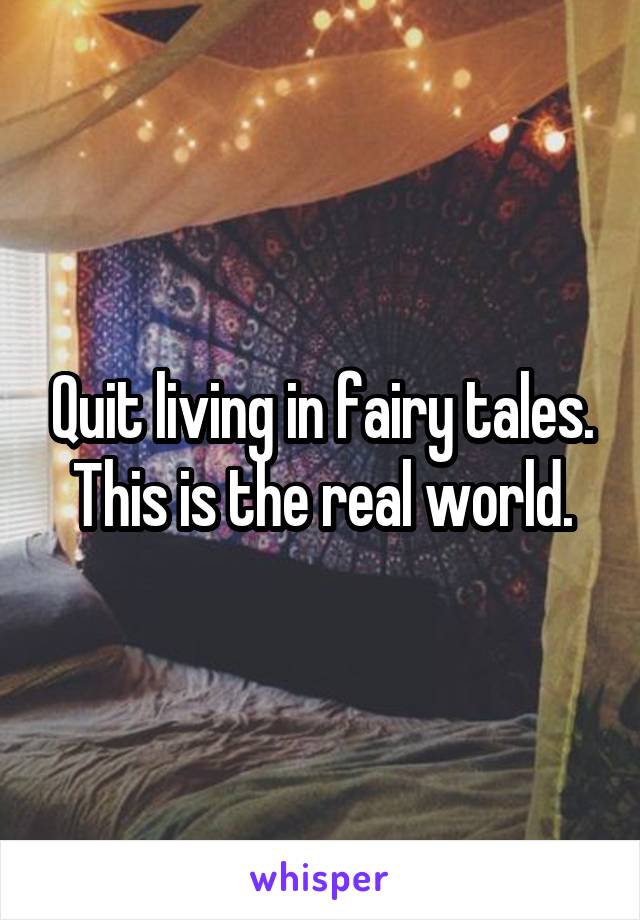 Quit living in fairy tales. This is the real world.