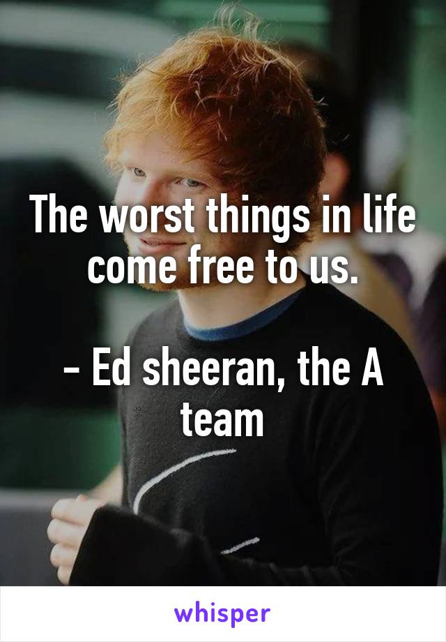 The worst things in life come free to us.

- Ed sheeran, the A team