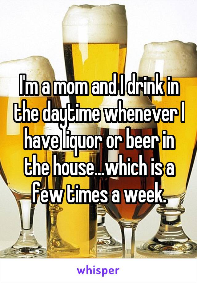 I'm a mom and I drink in the daytime whenever I have liquor or beer in the house...which is a few times a week.