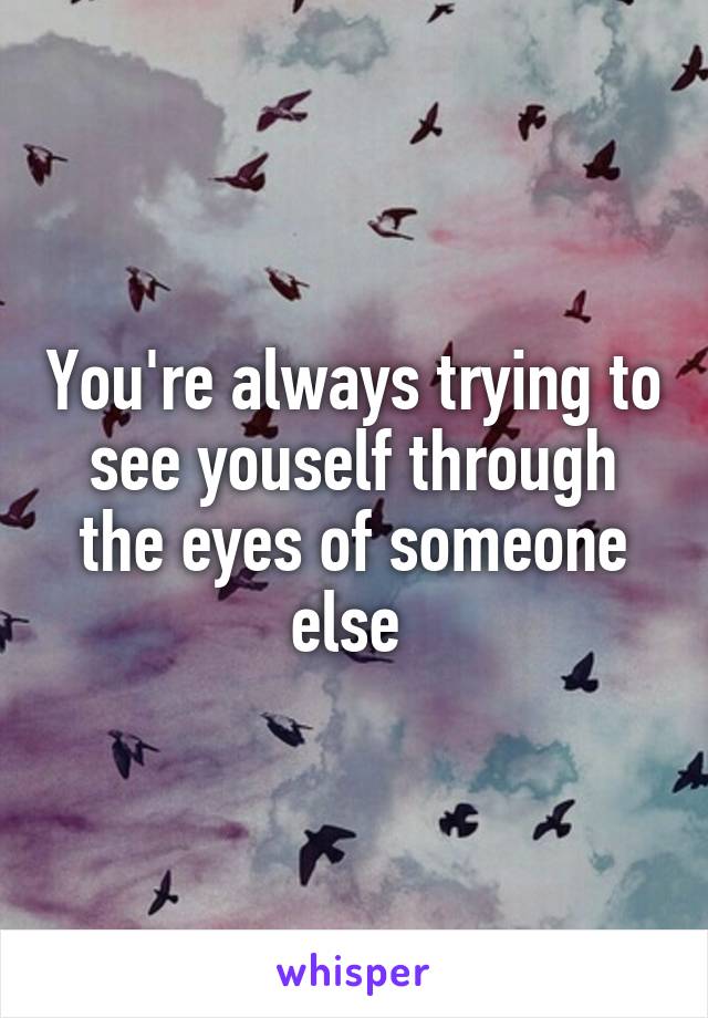 You're always trying to see youself through the eyes of someone else 