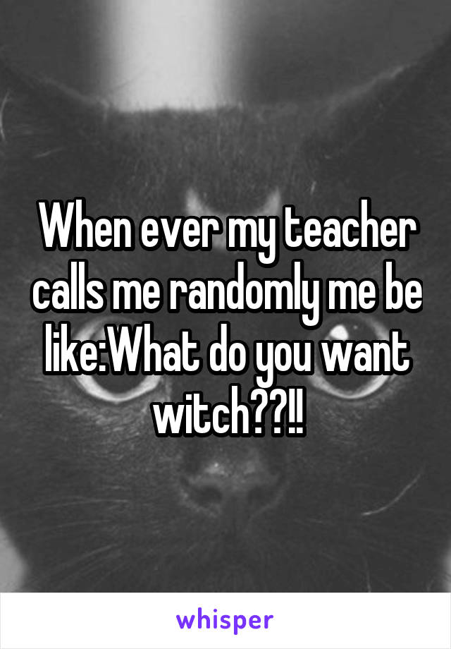 When ever my teacher calls me randomly me be like:What do you want witch??!!