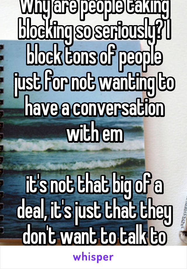 Why are people taking blocking so seriously? I block tons of people just for not wanting to have a conversation with em

it's not that big of a deal, it's just that they don't want to talk to you 