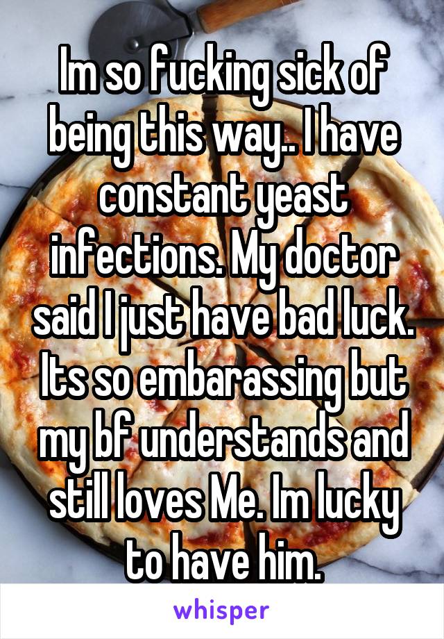 Im so fucking sick of being this way.. I have constant yeast infections. My doctor said I just have bad luck. Its so embarassing but my bf understands and still loves Me. Im lucky to have him.