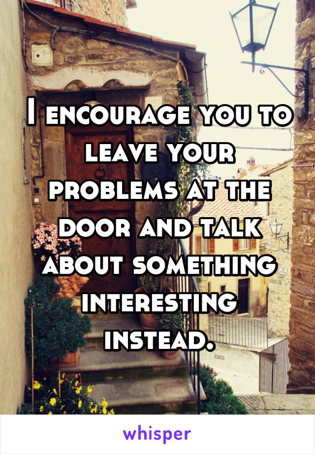 I encourage you to leave your problems at the door and talk about something interesting instead.