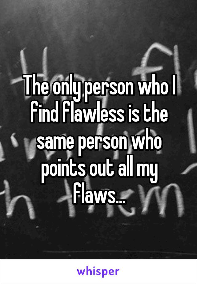 The only person who I find flawless is the same person who points out all my flaws...