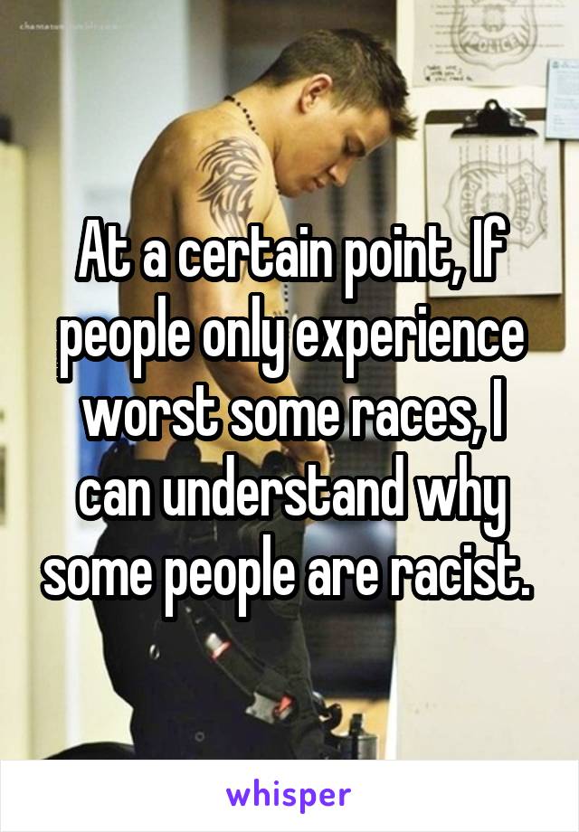 At a certain point, If people only experience worst some races, I can understand why some people are racist. 