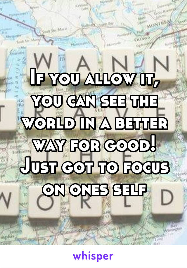 If you allow it, you can see the world in a better way for good! Just got to focus on ones self