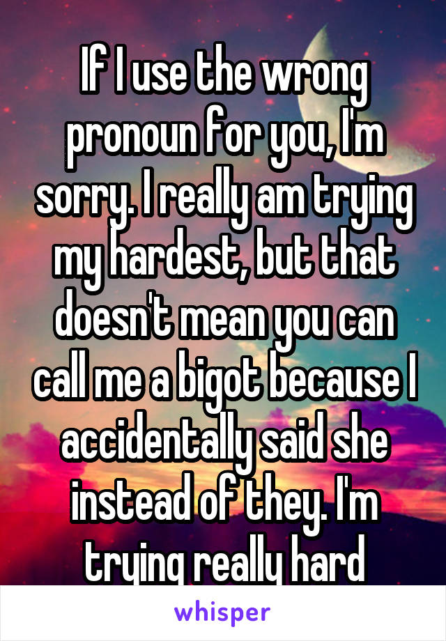 If I use the wrong pronoun for you, I'm sorry. I really am trying my hardest, but that doesn't mean you can call me a bigot because I accidentally said she instead of they. I'm trying really hard