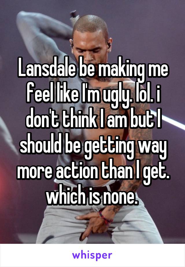 Lansdale be making me feel like I'm ugly. lol. i don't think I am but I should be getting way more action than I get. which is none. 