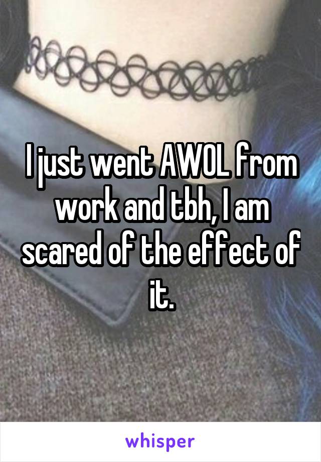 I just went AWOL from work and tbh, I am scared of the effect of it.