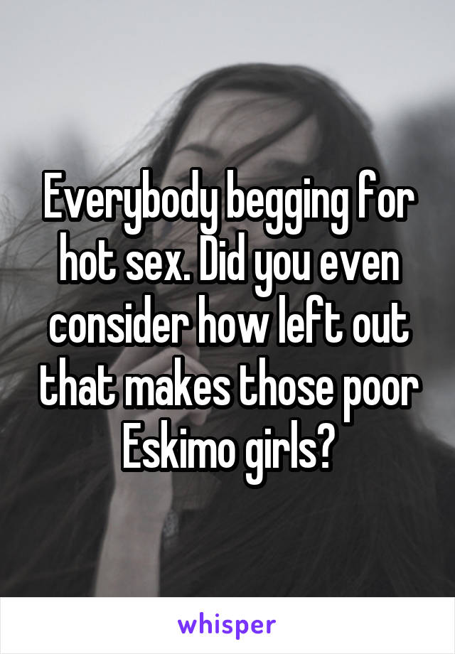 Everybody begging for hot sex. Did you even consider how left out that makes those poor Eskimo girls?