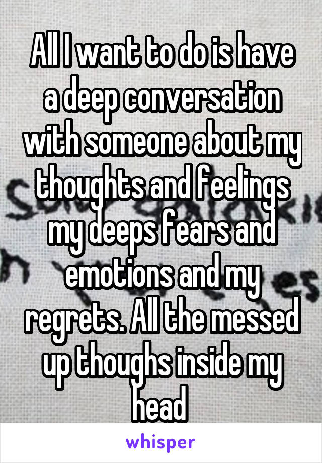 All I want to do is have a deep conversation with someone about my thoughts and feelings my deeps fears and emotions and my regrets. All the messed up thoughs inside my head 